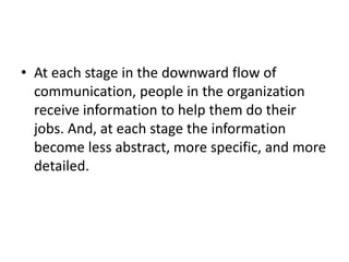 • At each stage in the downward flow of
communication, people in the organization
receive information to help them do their
jobs. And, at each stage the information
become less abstract, more specific, and more
detailed.
 