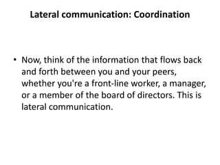 Lateral communication: Coordination
• Now, think of the information that flows back
and forth between you and your peers,
whether you're a front-line worker, a manager,
or a member of the board of directors. This is
lateral communication.
 