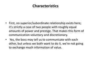 Characteristics
• First, no superior/subordinate relationship exists here;
it's strictly a case of two people with roughly equal
amounts of power and prestige. That makes this form of
communication voluntary and discretionary.
• Yes, the boss may tell us to communicate with each
other, but unless we both want to do it, we're not going
to exchange much information of value.
 
