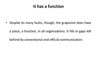It has a function
• Despite its many faults, though, the grapevine does have
a place, a function, in all organizations. It fills in gaps left
behind by conventional and official communication.
 