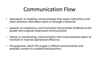 Communication Flow
• downward, or enabling, communication that moves instructions and
other directive information down or through a hierarchy
• upward, or compliance, communication that provides feedback to the
people who originate downward communication
• lateral, or coordinating, communication that moves between peers to
maintain or improve operational efficiency
• the grapevine, which fills in gaps in official communication and
provides answers to unaddressed questions.
 
