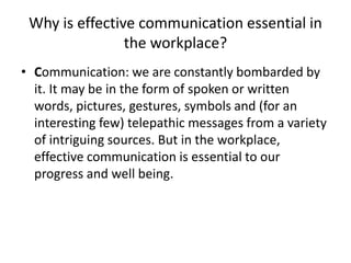 Why is effective communication essential in
the workplace?
• Communication: we are constantly bombarded by
it. It may be in the form of spoken or written
words, pictures, gestures, symbols and (for an
interesting few) telepathic messages from a variety
of intriguing sources. But in the workplace,
effective communication is essential to our
progress and well being.
 