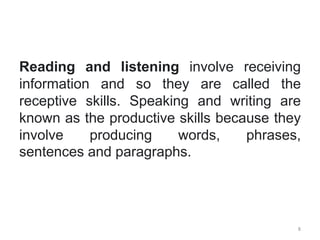 Reading and listening involve receiving
information and so they are called the
receptive skills. Speaking and writing are
known as the productive skills because they
involve producing words, phrases,
sentences and paragraphs.
8
 