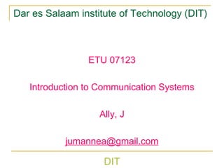DIT
Dar es Salaam institute of Technology (DIT)
ETU 07123
Introduction to Communication Systems
Ally, J
jumannea@gmail.com
 