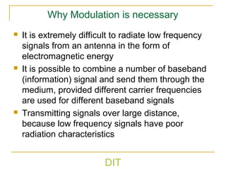 DIT
Why Modulation is necessary
 It is extremely difficult to radiate low frequency
signals from an antenna in the form of
electromagnetic energy
 It is possible to combine a number of baseband
(information) signal and send them through the
medium, provided different carrier frequencies
are used for different baseband signals
 Transmitting signals over large distance,
because low frequency signals have poor
radiation characteristics
 