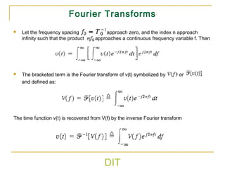 DIT
Fourier Transforms
 Let the frequency spacing approach zero, and the index n approach
infinity such that the product approaches a continuous frequency variable f. Then
 The bracketed term is the Fourier transform of v(t) symbolized by or
and defined as:
The time function v(t) is recovered from V(f) by the inverse Fourier transform
 