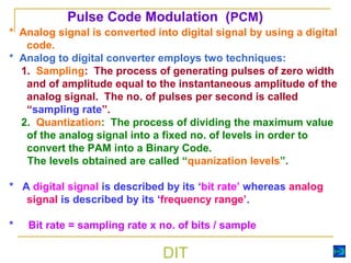 DIT
* Analog signal is converted into digital signal by using a digital
code.
* Analog to digital converter employs two techniques:
1. Sampling: The process of generating pulses of zero width
and of amplitude equal to the instantaneous amplitude of the
analog signal. The no. of pulses per second is called
“sampling rate”.
2. Quantization: The process of dividing the maximum value
of the analog signal into a fixed no. of levels in order to
convert the PAM into a Binary Code.
The levels obtained are called “quanization levels”.
* A digital signal is described by its ‘bit rate’ whereas analog
signal is described by its ‘frequency range’.
* Bit rate = sampling rate x no. of bits / sample
Pulse Code Modulation (PCM)
 