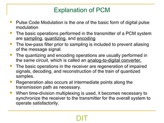 DIT
Explanation of PCM
 Pulse Code Modulation is the one of the basic form of digital pulse
modulation
 The basic operations performed in the transmitter of a PCM system
are sampling, quantizing, and encoding
 The low-pass filter prior to sampling is included to prevent aliasing
of the message signal.
 The quantizing and encoding operations are usually performed in
the same circuit, which is called an analog-to-digital converter.
 The basic operations in the receiver are regeneration of impaired
signals, decoding, and reconstruction of the train of quantized
samples.
 Regeneration also occurs at intermediate points along the
transmission path as necessary.
 When time-division multiplexing is used, it becomes necessary to
synchronize the receiver to the transmitter for the overall system to
operate satisfactorily.
 