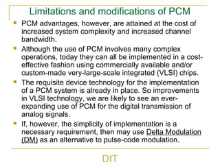 DIT
Limitations and modifications of PCM
 PCM advantages, however, are attained at the cost of
increased system complexity and increased channel
bandwidth.
 Although the use of PCM involves many complex
operations, today they can all be implemented in a cost-
effective fashion using commercially available and/or
custom-made very-large-scale integrated (VLSI) chips.
 The requisite device technology for the implementation
of a PCM system is already in place. So improvements
in VLSI technology, we are likely to see an ever-
expanding use of PCM for the digital transmission of
analog signals.
 If, however, the simplicity of implementation is a
necessary requirement, then may use Delta Modulation
(DM) as an alternative to pulse-code modulation.
 
