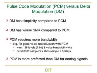 DIT
Pulse Code Modulation (PCM) versus Delta
Modulation (DM)
 DM has simplicity compared to PCM
 DM has worse SNR compared to PCM
 PCM requires more bandwidth
 e.g. for good voice reproduction with PCM
 want 128 levels (7 bit) & voice bandwidth 4khz
 need 8000 sample/s x 7bits/sample = 56kbps
 PCM is more preferred than DM for analog signals
 