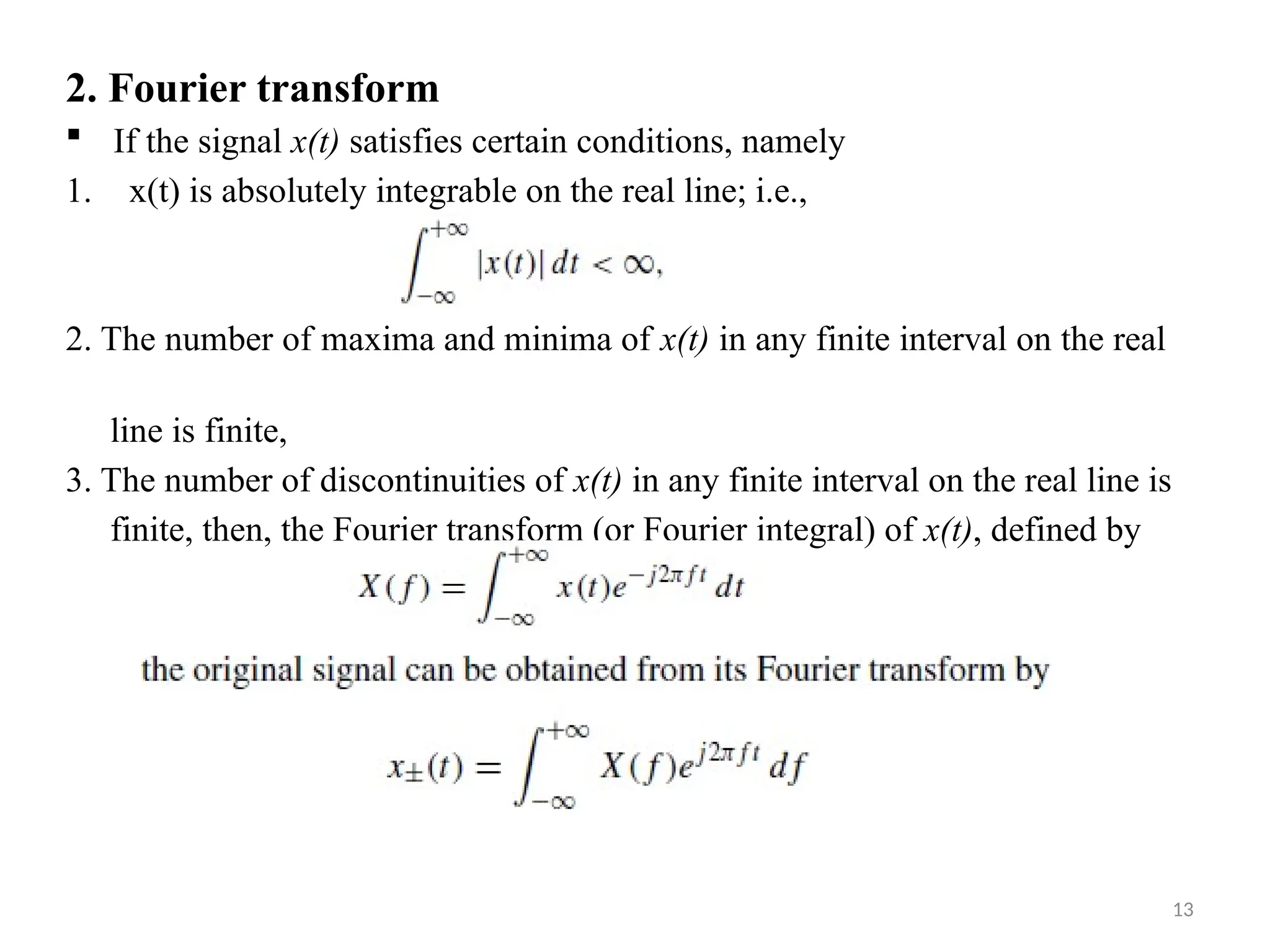 13
2. Fourier transform
 If the signal x(t) satisfies certain conditions, namely
1. x(t) is absolutely integrable on the real line; i.e.,
2. The number of maxima and minima of x(t) in any finite interval on the real
line is finite,
3. The number of discontinuities of x(t) in any finite interval on the real line is
finite, then, the Fourier transform (or Fourier integral) of x(t), defined by
 