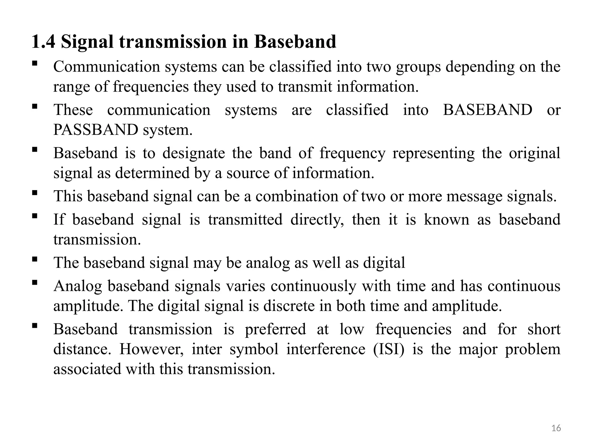 16
1.4 Signal transmission in Baseband
 Communication systems can be classified into two groups depending on the
range of frequencies they used to transmit information.
 These communication systems are classified into BASEBAND or
PASSBAND system.
 Baseband is to designate the band of frequency representing the original
signal as determined by a source of information.
 This baseband signal can be a combination of two or more message signals.
 If baseband signal is transmitted directly, then it is known as baseband
transmission.
 The baseband signal may be analog as well as digital
 Analog baseband signals varies continuously with time and has continuous
amplitude. The digital signal is discrete in both time and amplitude.
 Baseband transmission is preferred at low frequencies and for short
distance. However, inter symbol interference (ISI) is the major problem
associated with this transmission.
 