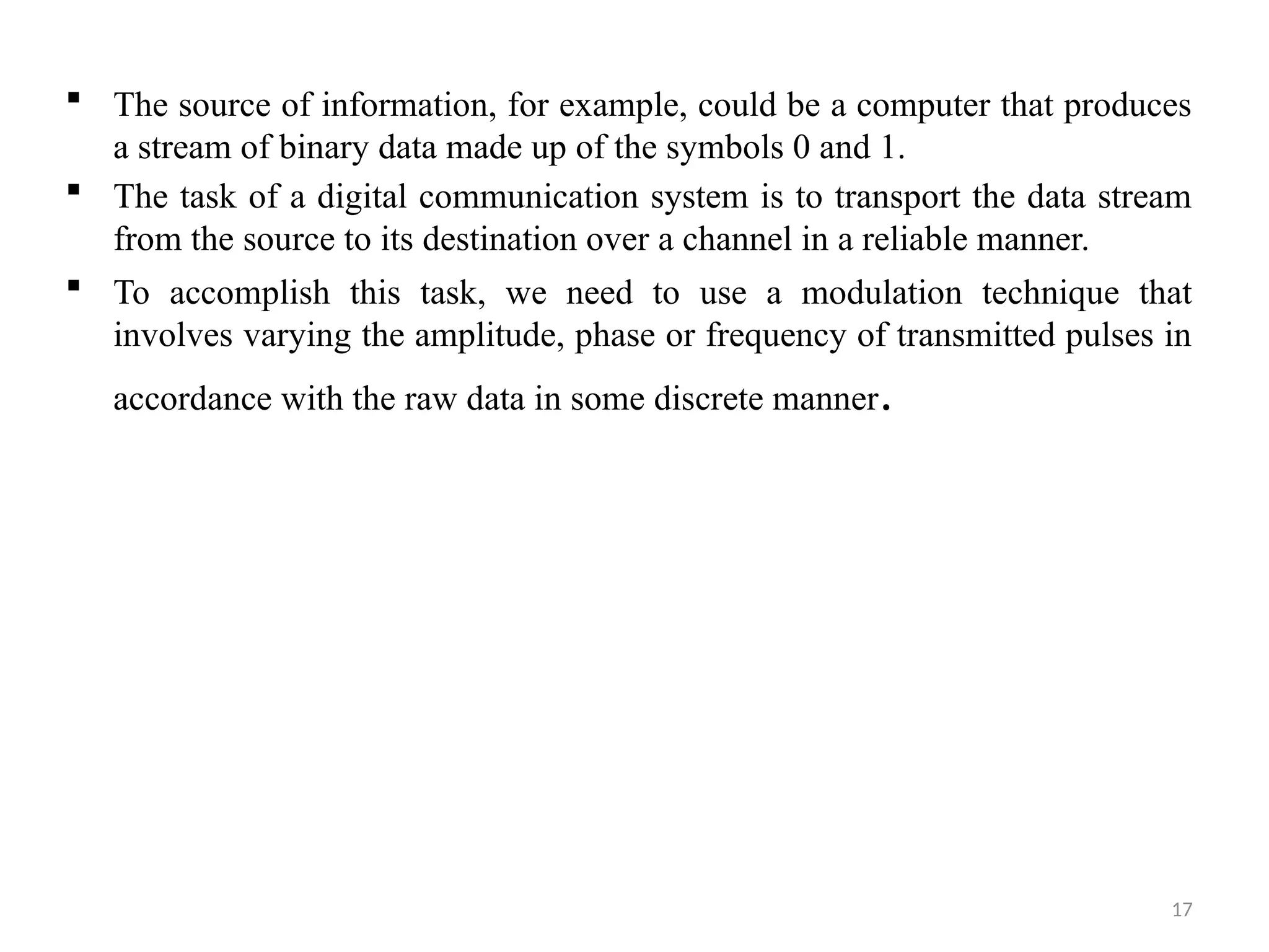 17
 The source of information, for example, could be a computer that produces
a stream of binary data made up of the symbols 0 and 1.
 The task of a digital communication system is to transport the data stream
from the source to its destination over a channel in a reliable manner.
 To accomplish this task, we need to use a modulation technique that
involves varying the amplitude, phase or frequency of transmitted pulses in
accordance with the raw data in some discrete manner.
 