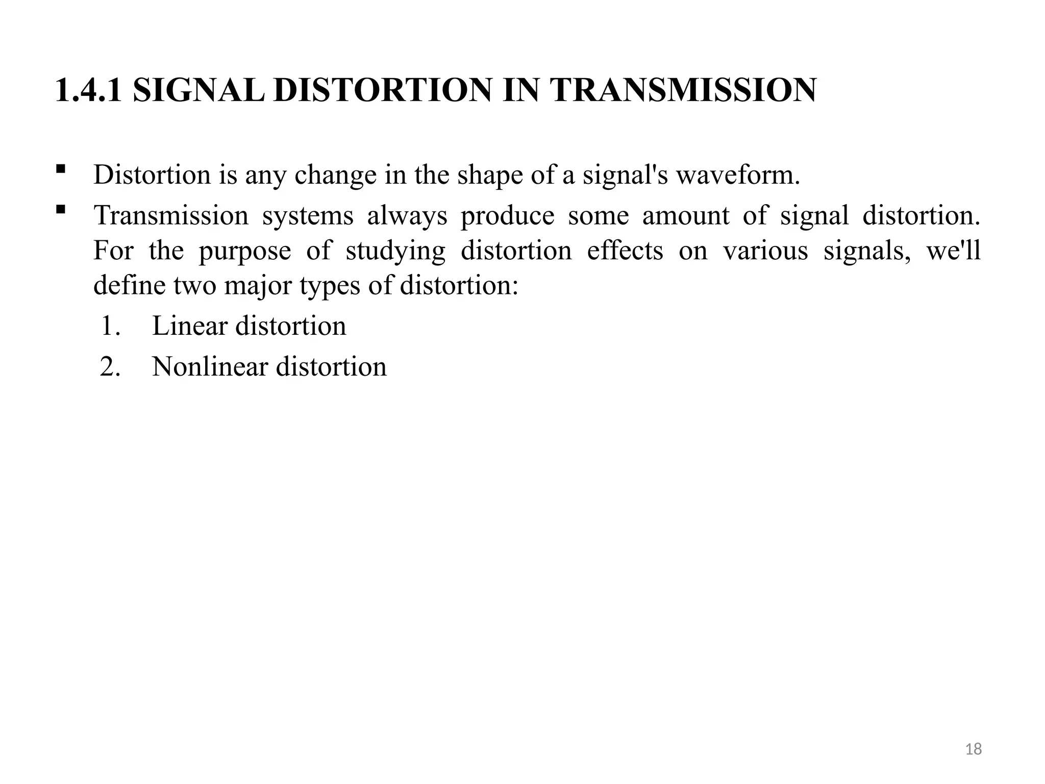 18
1.4.1 SIGNAL DISTORTION IN TRANSMISSION
 Distortion is any change in the shape of a signal's waveform.
 Transmission systems always produce some amount of signal distortion.
For the purpose of studying distortion effects on various signals, we'll
define two major types of distortion:
1. Linear distortion
2. Nonlinear distortion
 