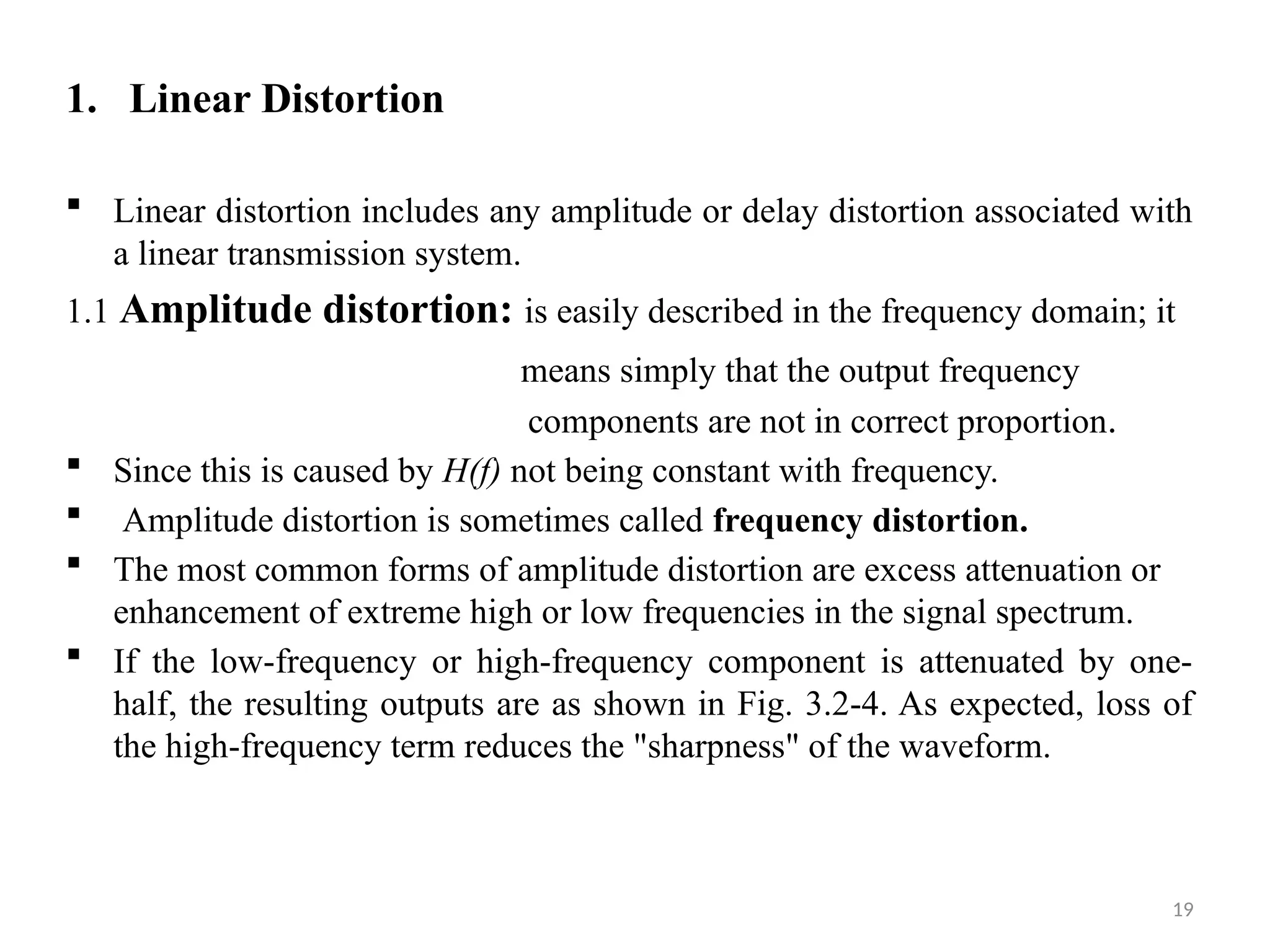 19
1. Linear Distortion
 Linear distortion includes any amplitude or delay distortion associated with
a linear transmission system.
1.1 Amplitude distortion: is easily described in the frequency domain; it
means simply that the output frequency
components are not in correct proportion.
 Since this is caused by H(f) not being constant with frequency.
 Amplitude distortion is sometimes called frequency distortion.
 The most common forms of amplitude distortion are excess attenuation or
enhancement of extreme high or low frequencies in the signal spectrum.
 If the low-frequency or high-frequency component is attenuated by one-
half, the resulting outputs are as shown in Fig. 3.2-4. As expected, loss of
the high-frequency term reduces the "sharpness" of the waveform.
 