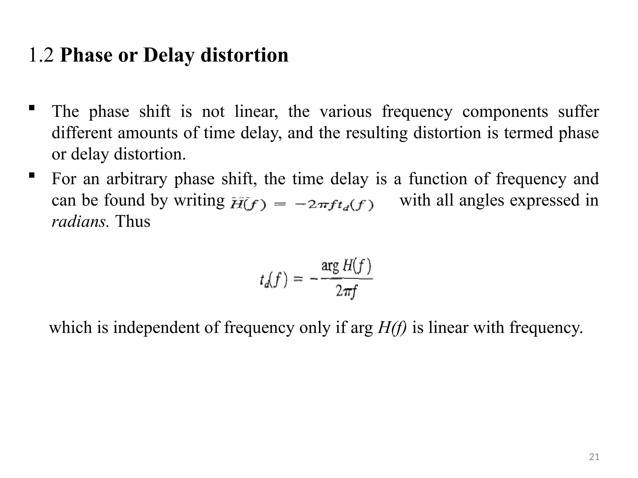21
1.2 Phase or Delay distortion
 The phase shift is not linear, the various frequency components suffer
different amounts of time delay, and the resulting distortion is termed phase
or delay distortion.
 For an arbitrary phase shift, the time delay is a function of frequency and
can be found by writing arg with all angles expressed in
radians. Thus
which is independent of frequency only if arg H(f) is linear with frequency.
 