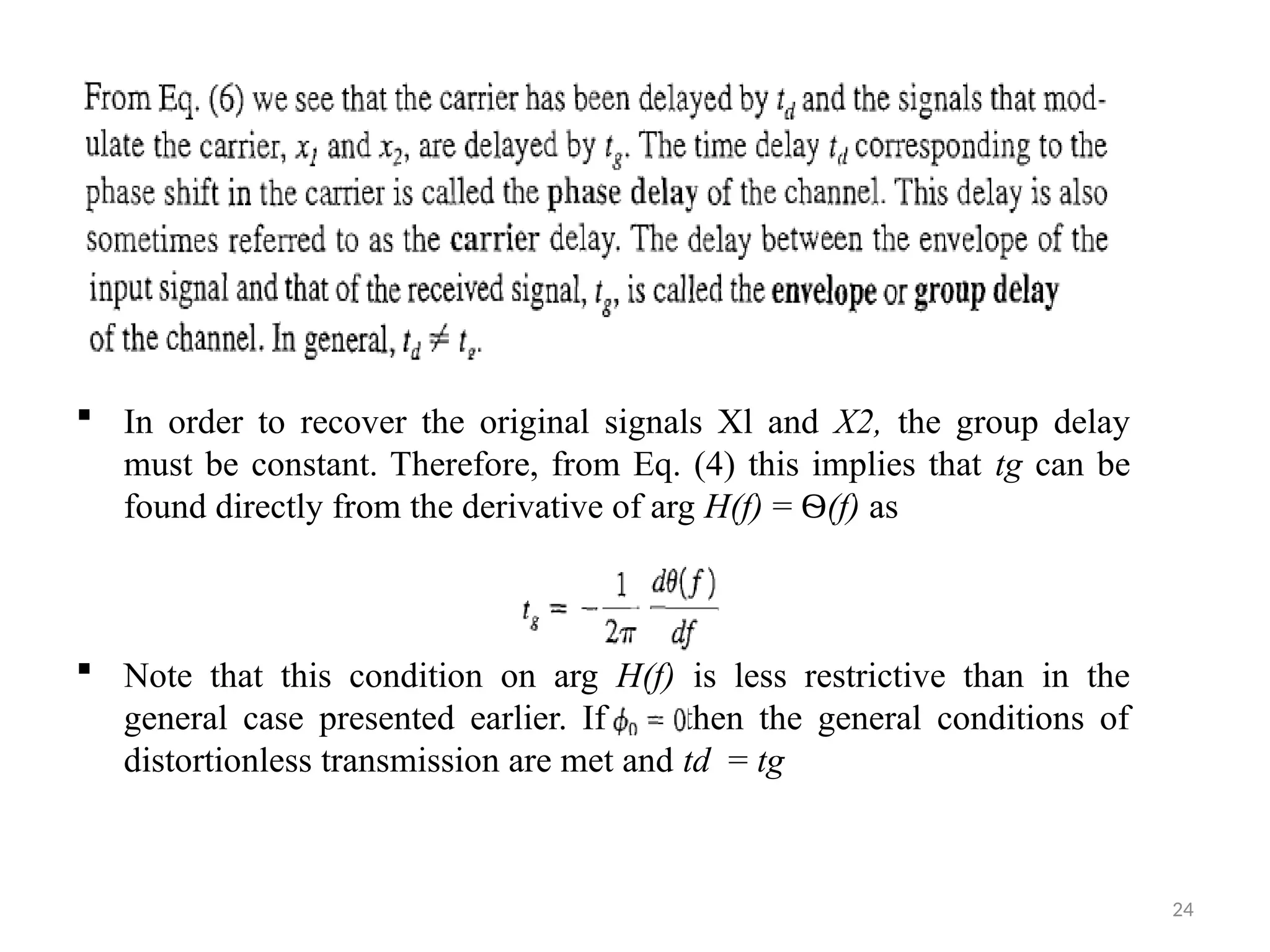 24
 In order to recover the original signals Xl and X2, the group delay
must be constant. Therefore, from Eq. (4) this implies that tg can be
found directly from the derivative of arg H(f) = Ѳ(f) as
 Note that this condition on arg H(f) is less restrictive than in the
general case presented earlier. If then the general conditions of
distortionless transmission are met and td = tg
 