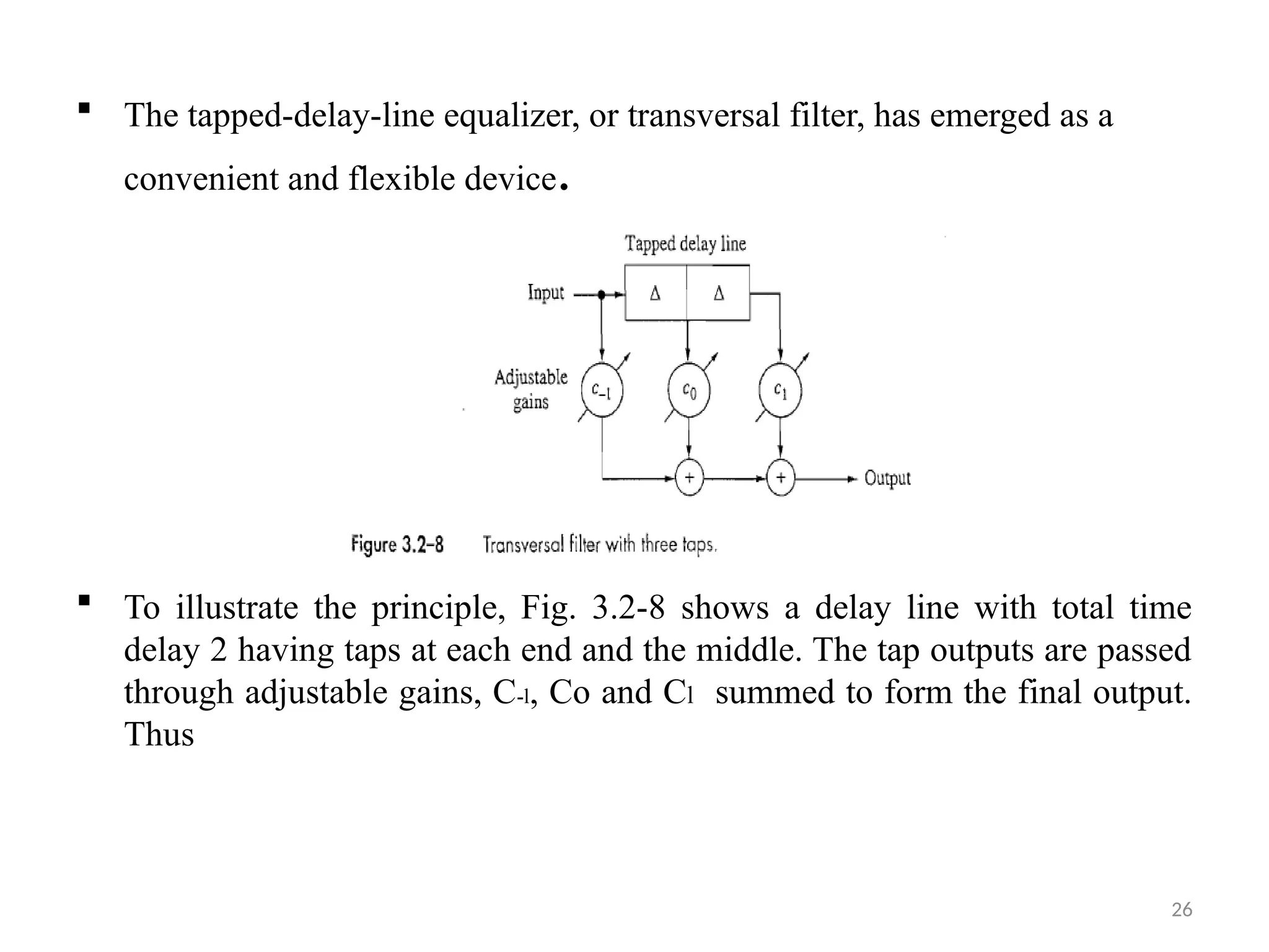 26
 The tapped-delay-line equalizer, or transversal filter, has emerged as a
convenient and flexible device.
 To illustrate the principle, Fig. 3.2-8 shows a delay line with total time
delay 2 having taps at each end and the middle. The tap outputs are passed
through adjustable gains, C-l, Co and Cl summed to form the final output.
Thus
 