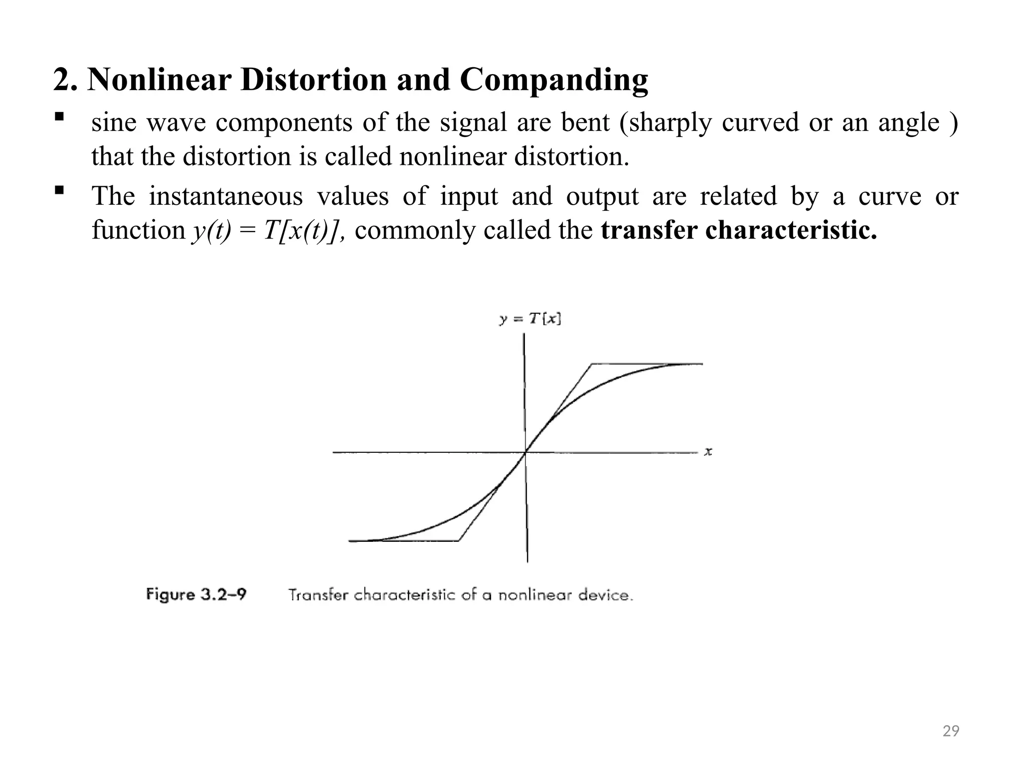 29
2. Nonlinear Distortion and Companding
 sine wave components of the signal are bent (sharply curved or an angle )
that the distortion is called nonlinear distortion.
 The instantaneous values of input and output are related by a curve or
function y(t) = T[x(t)], commonly called the transfer characteristic.
 