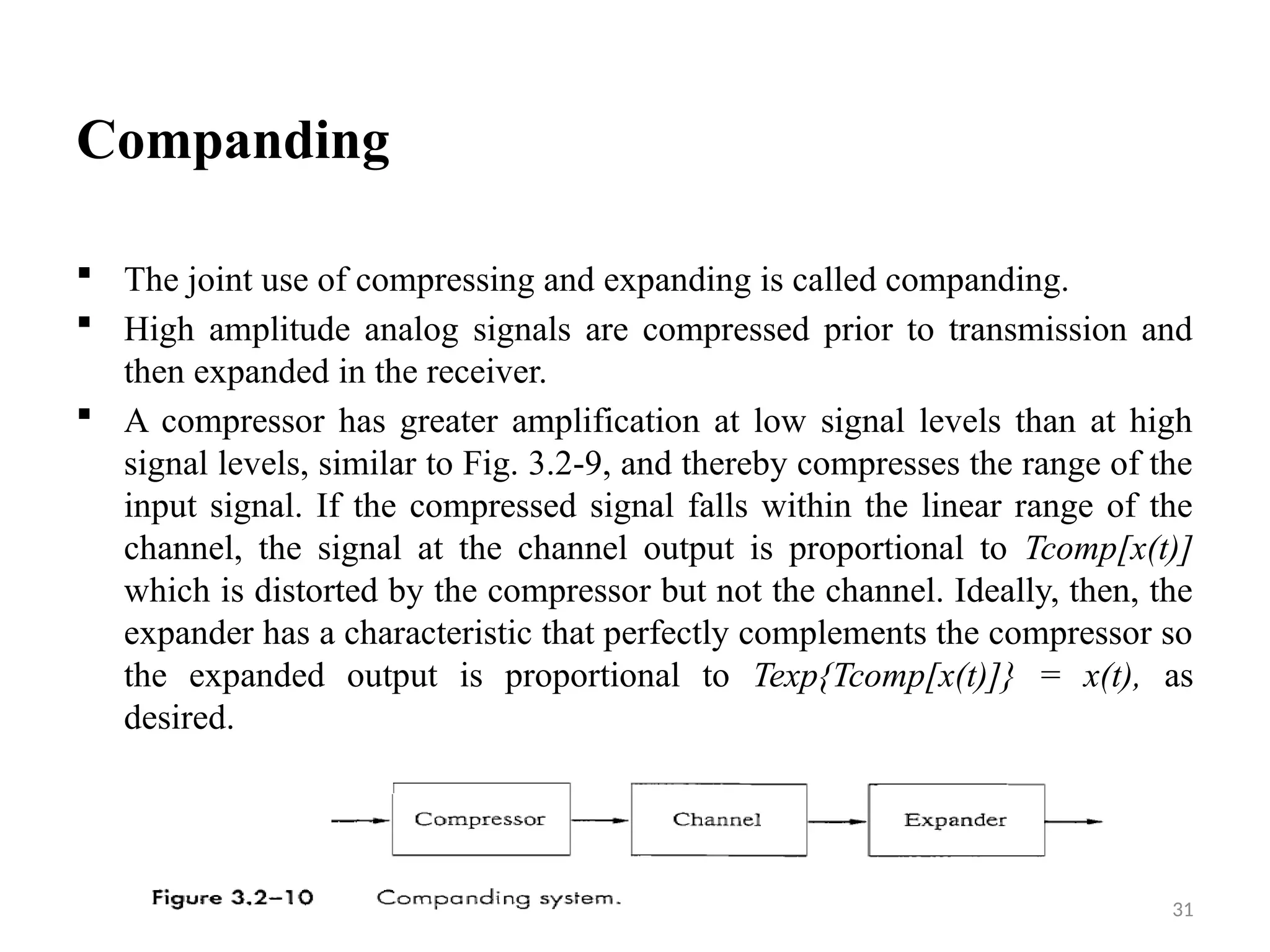 31
Companding
 The joint use of compressing and expanding is called companding.
 High amplitude analog signals are compressed prior to transmission and
then expanded in the receiver.
 A compressor has greater amplification at low signal levels than at high
signal levels, similar to Fig. 3.2-9, and thereby compresses the range of the
input signal. If the compressed signal falls within the linear range of the
channel, the signal at the channel output is proportional to Tcomp[x(t)]
which is distorted by the compressor but not the channel. Ideally, then, the
expander has a characteristic that perfectly complements the compressor so
the expanded output is proportional to Texp{Tcomp[x(t)]} = x(t), as
desired.
 
