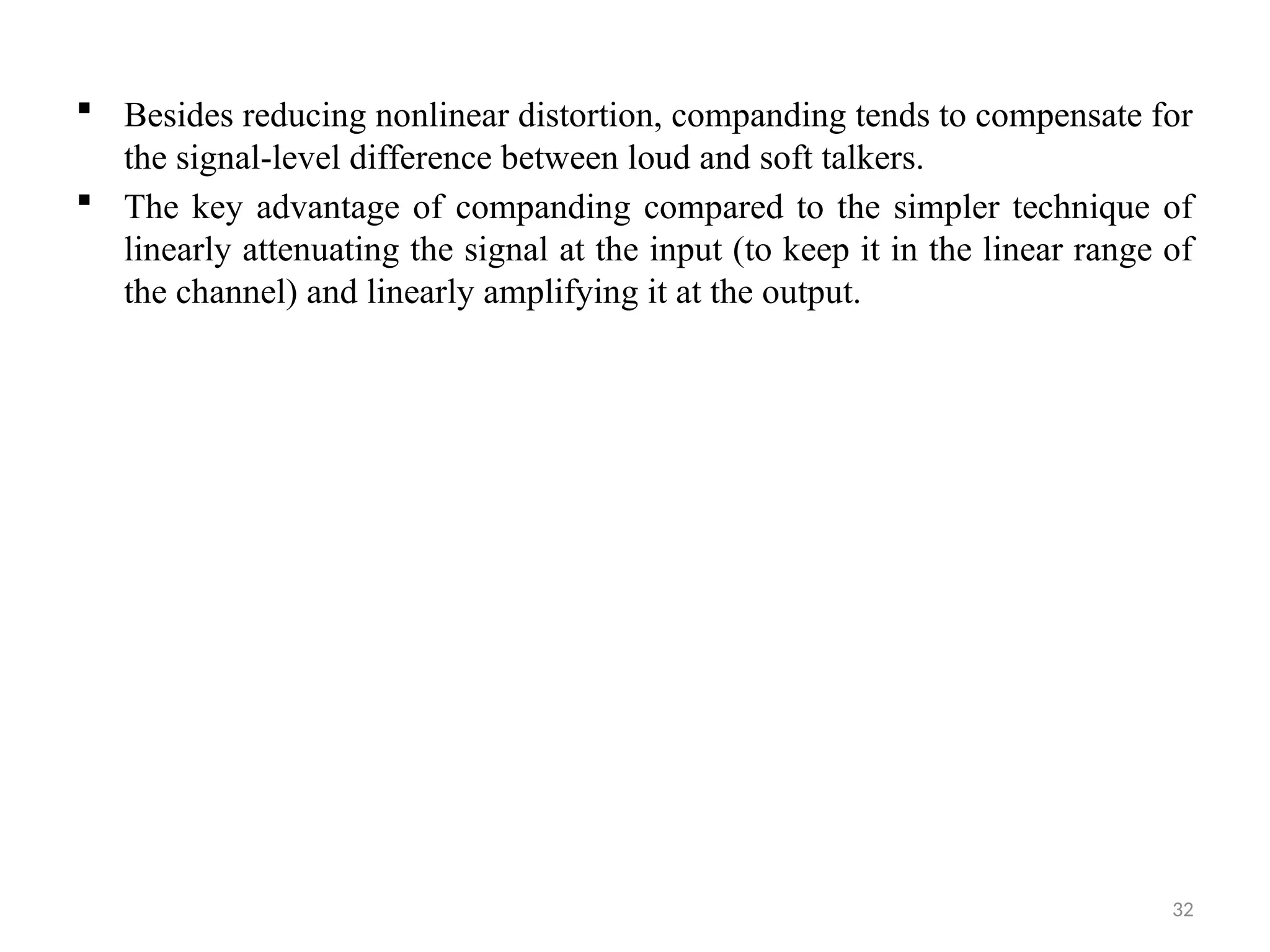 32
 Besides reducing nonlinear distortion, companding tends to compensate for
the signal-level difference between loud and soft talkers.
 The key advantage of companding compared to the simpler technique of
linearly attenuating the signal at the input (to keep it in the linear range of
the channel) and linearly amplifying it at the output.
 