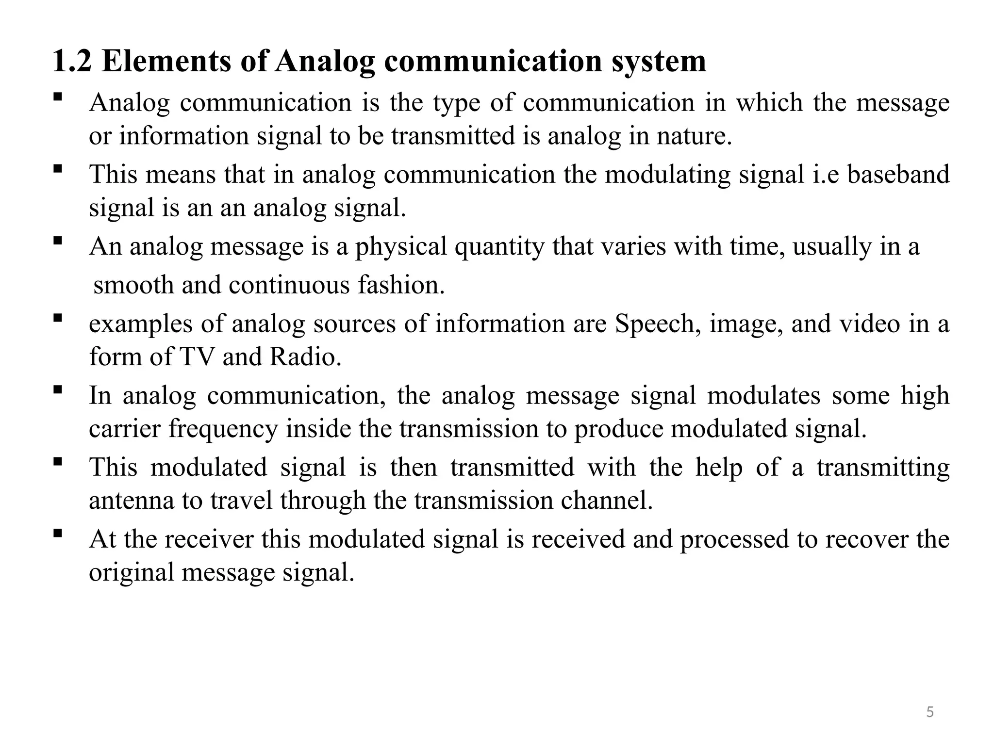 5
1.2 Elements of Analog communication system
 Analog communication is the type of communication in which the message
or information signal to be transmitted is analog in nature.
 This means that in analog communication the modulating signal i.e baseband
signal is an an analog signal.
 An analog message is a physical quantity that varies with time, usually in a
smooth and continuous fashion.
 examples of analog sources of information are Speech, image, and video in a
form of TV and Radio.
 In analog communication, the analog message signal modulates some high
carrier frequency inside the transmission to produce modulated signal.
 This modulated signal is then transmitted with the help of a transmitting
antenna to travel through the transmission channel.
 At the receiver this modulated signal is received and processed to recover the
original message signal.
 