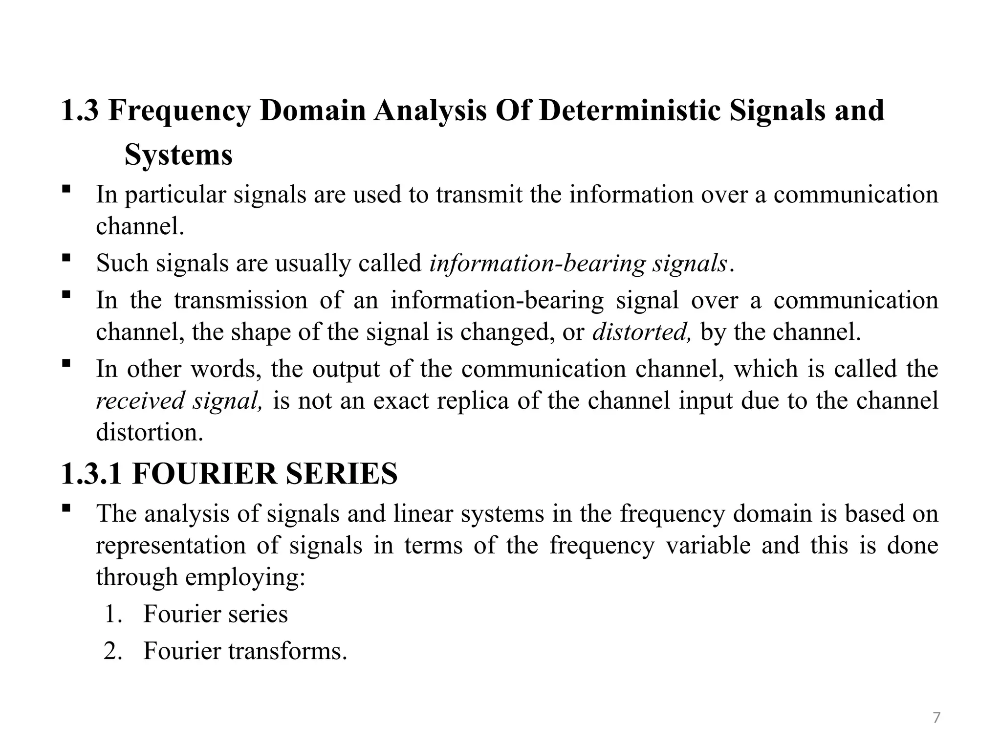 7
1.3 Frequency Domain Analysis Of Deterministic Signals and
Systems
 In particular signals are used to transmit the information over a communication
channel.
 Such signals are usually called information-bearing signals.
 In the transmission of an information-bearing signal over a communication
channel, the shape of the signal is changed, or distorted, by the channel.
 In other words, the output of the communication channel, which is called the
received signal, is not an exact replica of the channel input due to the channel
distortion.
1.3.1 FOURIER SERIES
 The analysis of signals and linear systems in the frequency domain is based on
representation of signals in terms of the frequency variable and this is done
through employing:
1. Fourier series
2. Fourier transforms.
 