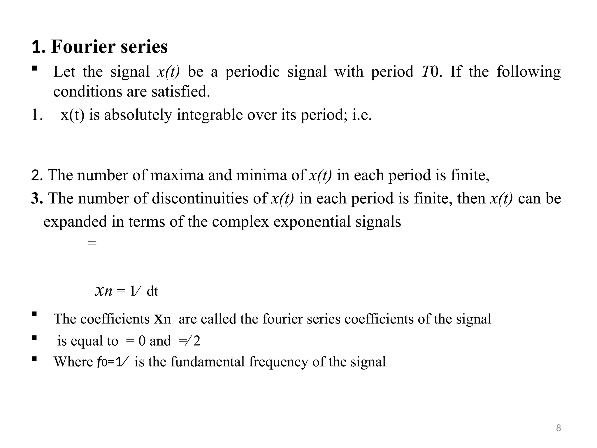 8
1. Fourier series
 Let the signal x(t) be a periodic signal with period T0. If the following
conditions are satisfied.
1. x(t) is absolutely integrable over its period; i.e.
2. The number of maxima and minima of x(t) in each period is finite,
3. The number of discontinuities of x(t) in each period is finite, then x(t) can be
expanded in terms of the complex exponential signals
=
xn = 1∕ dt
 The coefficients xn are called the fourier series coefficients of the signal
 is equal to = 0 and =∕ 2
 Where f0=1∕ is the fundamental frequency of the signal
 