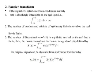 13
2. Fourier transform
 If the signal x(t) satisfies certain conditions, namely
1. x(t) is absolutely integrable on the real line; i.e.,
2. The number of maxima and minima of x(t) in any finite interval on the real
line is finite,
3. The number of discontinuities of x(t) in any finite interval on the real line is
finite, then, the Fourier transform (or Fourier integral) of x(t), defined by
 