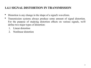 18
1.4.1 SIGNAL DISTORTION IN TRANSMISSION
 Distortion is any change in the shape of a signal's waveform.
 Transmission systems always produce some amount of signal distortion.
For the purpose of studying distortion effects on various signals, we'll
define two major types of distortion:
1. Linear distortion
2. Nonlinear distortion
 