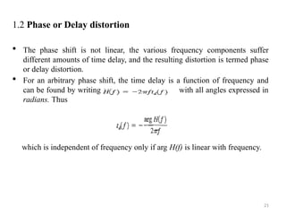 21
1.2 Phase or Delay distortion
 The phase shift is not linear, the various frequency components suffer
different amounts of time delay, and the resulting distortion is termed phase
or delay distortion.
 For an arbitrary phase shift, the time delay is a function of frequency and
can be found by writing arg with all angles expressed in
radians. Thus
which is independent of frequency only if arg H(f) is linear with frequency.
 