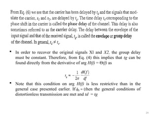 24
 In order to recover the original signals Xl and X2, the group delay
must be constant. Therefore, from Eq. (4) this implies that tg can be
found directly from the derivative of arg H(f) = Ѳ(f) as
 Note that this condition on arg H(f) is less restrictive than in the
general case presented earlier. If then the general conditions of
distortionless transmission are met and td = tg
 