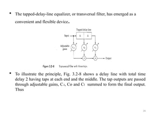 26
 The tapped-delay-line equalizer, or transversal filter, has emerged as a
convenient and flexible device.
 To illustrate the principle, Fig. 3.2-8 shows a delay line with total time
delay 2 having taps at each end and the middle. The tap outputs are passed
through adjustable gains, C-l, Co and Cl summed to form the final output.
Thus
 
