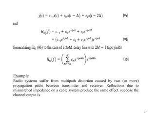 27
Example
Radio systems suffer from multipath distortion caused by two (or more)
propagation paths between transmitter and receiver. Reflections due to
mismatched impedance on a cable system produce the same effect. suppose the
channel output is
 