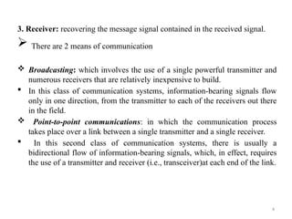 4
3. Receiver: recovering the message signal contained in the received signal.
 There are 2 means of communication
 Broadcasting: which involves the use of a single powerful transmitter and
numerous receivers that are relatively inexpensive to build.
 In this class of communication systems, information-bearing signals flow
only in one direction, from the transmitter to each of the receivers out there
in the field.
 Point-to-point communications: in which the communication process
takes place over a link between a single transmitter and a single receiver.
 In this second class of communication systems, there is usually a
bidirectional flow of information-bearing signals, which, in effect, requires
the use of a transmitter and receiver (i.e., transceiver)at each end of the link.
 