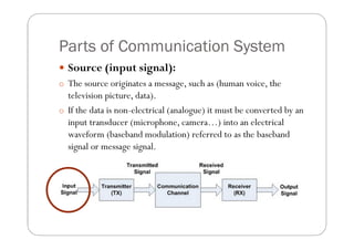 Parts of Communication System
 Source (input signal):
o The source originates a message, such as (human voice, the
  tele...