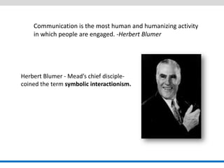 Communication is the most human and humanizing activity in which people are engaged. -Herbert Blumer 
Herbert Blumer - Mead’s chief disciple- 
coined the term symbolic interactionism.  