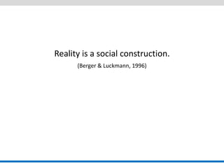 Reality is a social construction. 
(Berger & Luckmann, 1996) 
 