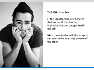 THE SELF: I and Me 
I - the spontaneous, driving force that fosters all that is novel, unpredictable, and unorganized in the self 
Me - the objective self; the image of self seen when one takes the role of the other  
