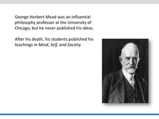 George Herbert Mead was an influential philosophy professor at the University of Chicago, but he never published his ideas. 
After his death, his students published his teachings in Mind, Self, and Society.  