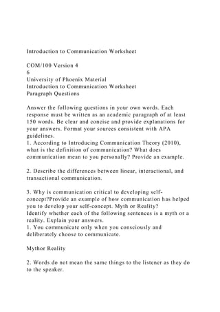 Introduction to Communication Worksheet
COM/100 Version 4
6
University of Phoenix Material
Introduction to Communication Worksheet
Paragraph Questions
Answer the following questions in your own words. Each
response must be written as an academic paragraph of at least
150 words. Be clear and concise and provide explanations for
your answers. Format your sources consistent with APA
guidelines.
1. According to Introducing Communication Theory (2010),
what is the definition of communication? What does
communication mean to you personally? Provide an example.
2. Describe the differences between linear, interactional, and
transactional communication.
3. Why is communication critical to developing self-
concept?Provide an example of how communication has helped
you to develop your self-concept. Myth or Reality?
Identify whether each of the following sentences is a myth or a
reality. Explain your answers.
1. You communicate only when you consciously and
deliberately choose to communicate.
Mythor Reality
2. Words do not mean the same things to the listener as they do
to the speaker.
 