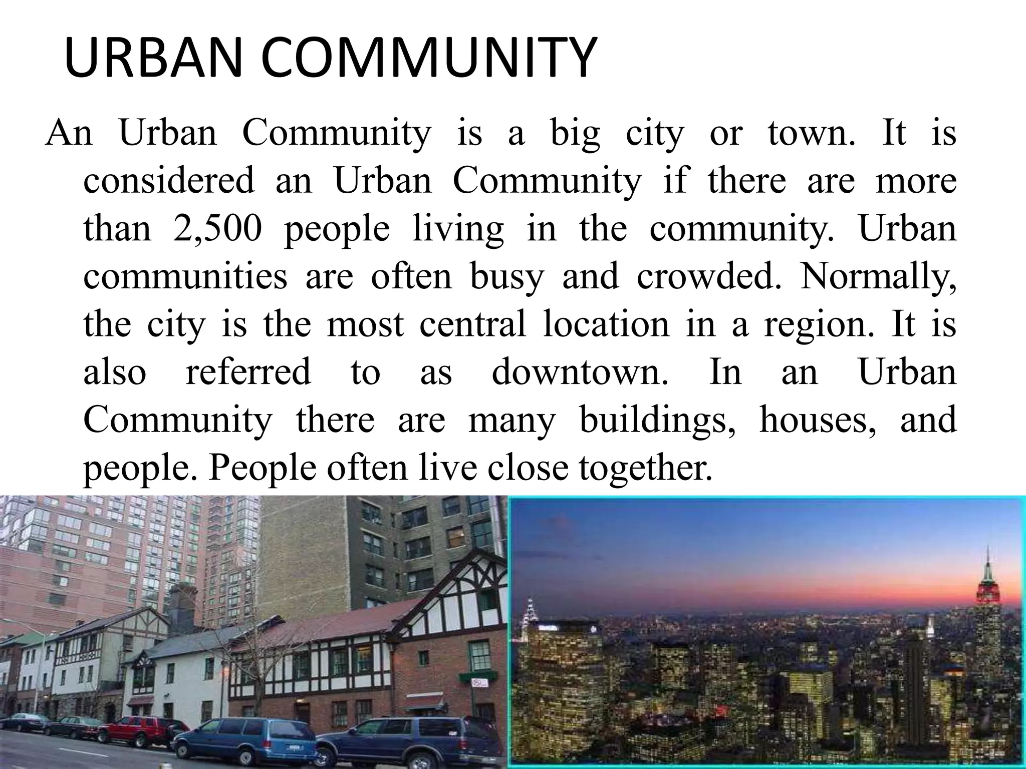 URBAN COMMUNITY
An Urban Community is a big city or town. It is
considered an Urban Community if there are more
than 2,500 people living in the community. Urban
communities are often busy and crowded. Normally,
the city is the most central location in a region. It is
also referred to as downtown. In an Urban
Community there are many buildings, houses, and
people. People often live close together.
11
 