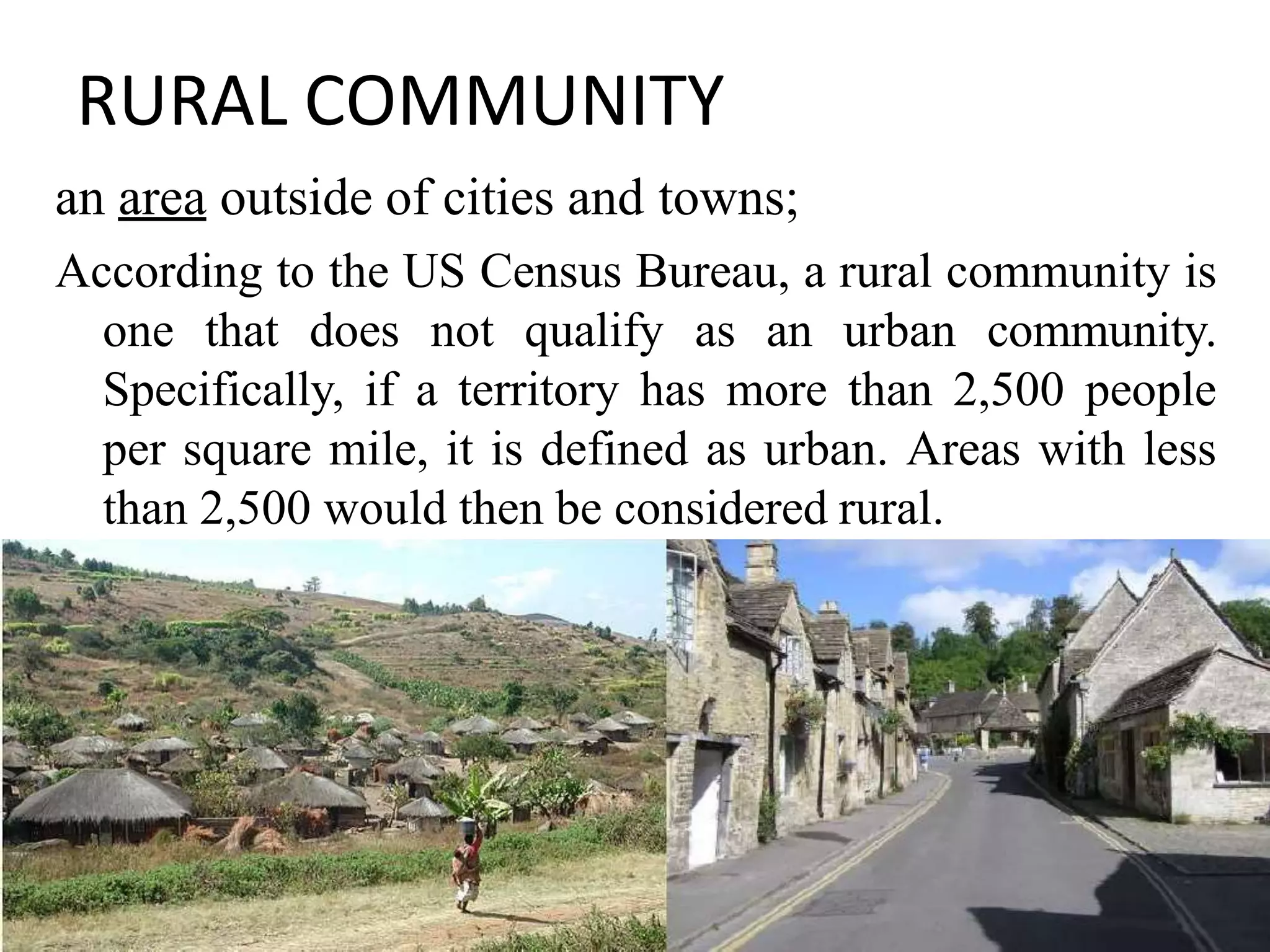 RURAL COMMUNITY
an area outside of cities and towns;
According to the US Census Bureau, a rural community is
one that does not qualify as an urban community.
Specifically, if a territory has more than 2,500 people
per square mile, it is defined as urban. Areas with less
than 2,500 would then be considered rural.
12
 