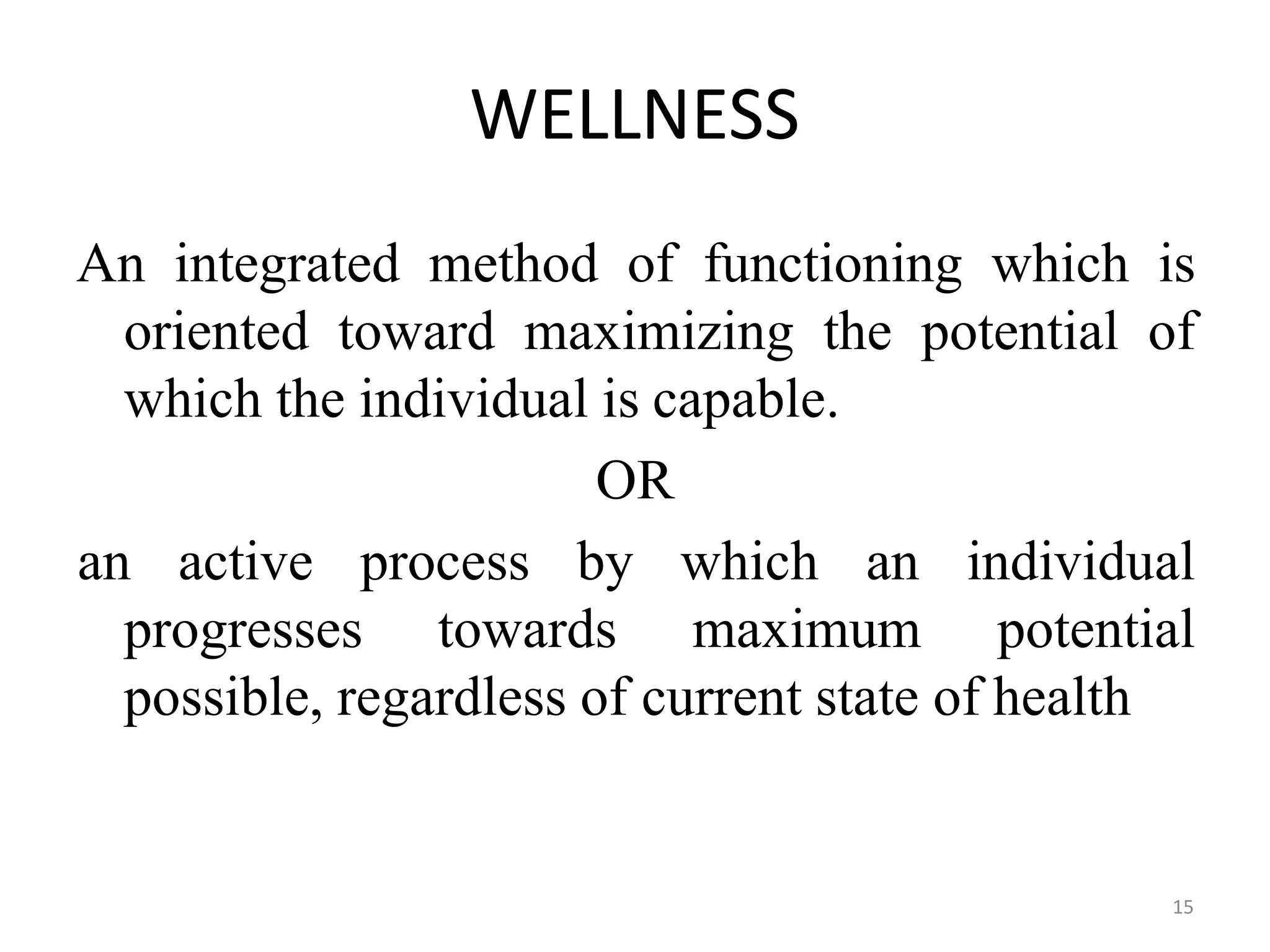 15
WELLNESS
An integrated method of functioning which is
oriented toward maximizing the potential of
which the individual is capable.
OR
progresses towards maximum
an active process by which an individual
potential
possible, regardless of current state of health
 