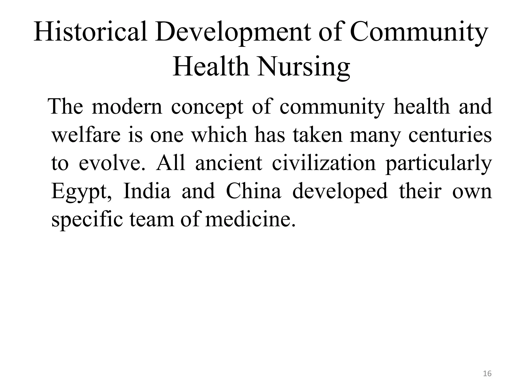 16
Historical Development of Community
Health Nursing
The modern concept of community health and
welfare is one which has taken many centuries
to evolve. All ancient civilization particularly
Egypt, India and China developed their own
specific team of medicine.
 