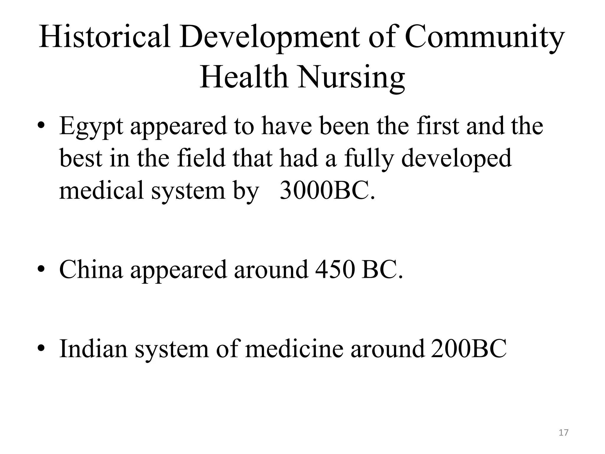 17
Historical Development of Community
Health Nursing
• Egypt appeared to have been the first and the
best in the field that had a fully developed
medical system by 3000BC.
• China appeared around 450 BC.
• Indian system of medicine around 200BC
 