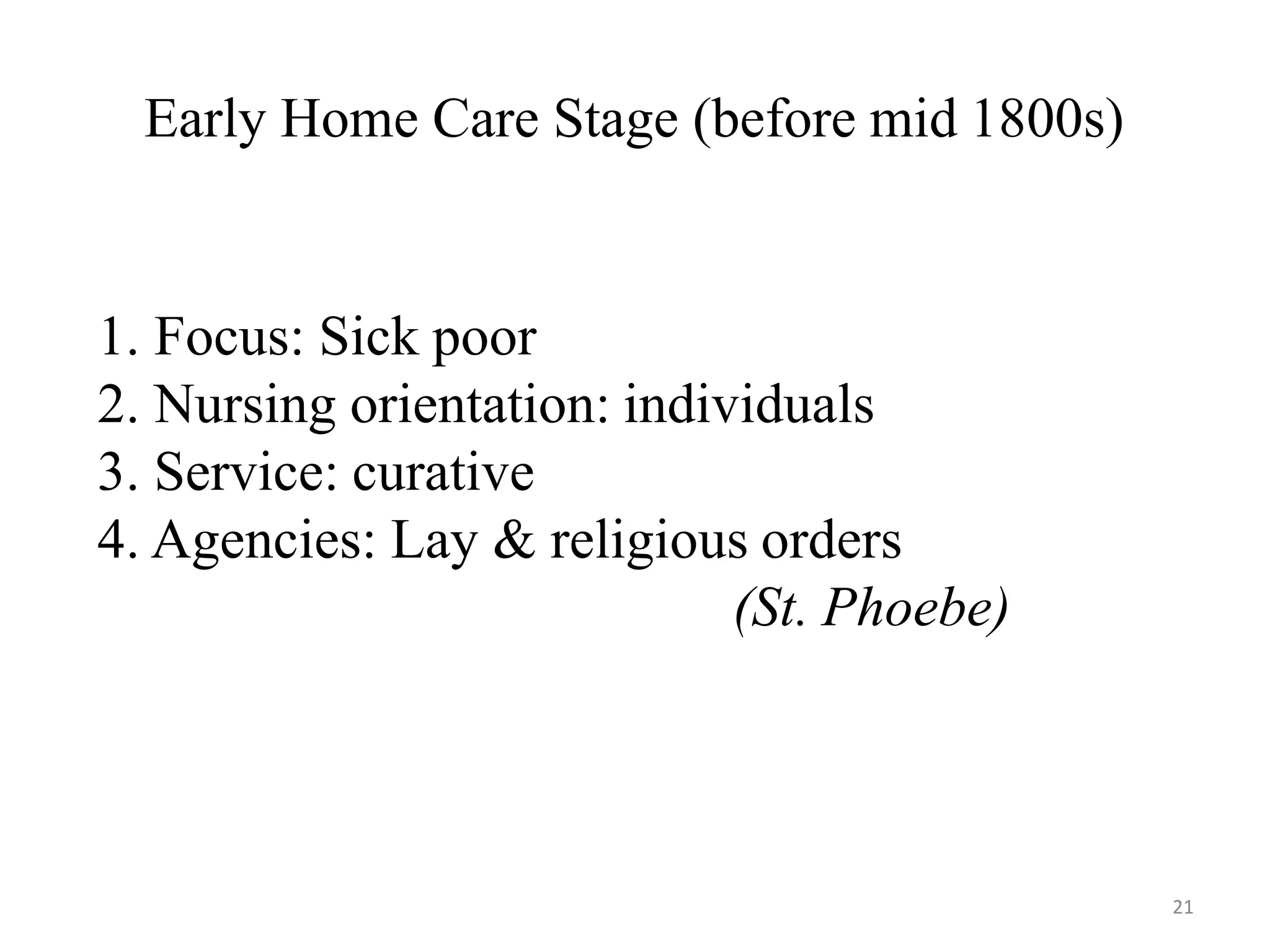 21
Early Home Care Stage (before mid 1800s)
1. Focus: Sick poor
2. Nursing orientation: individuals
3. Service: curative
4. Agencies: Lay & religious orders
(St. Phoebe)
 