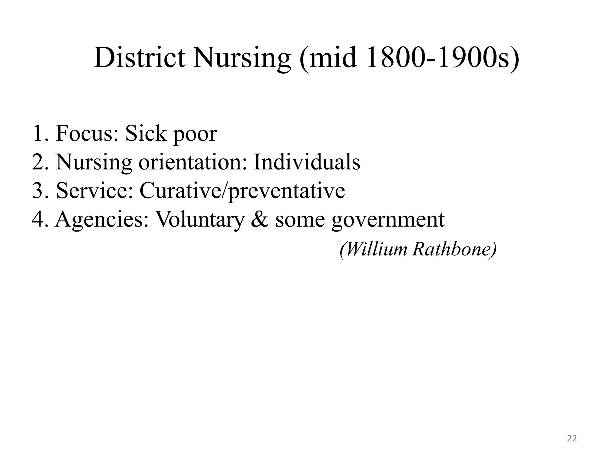 22
District Nursing (mid 1800-1900s)
1. Focus: Sick poor
2. Nursing orientation: Individuals
3. Service: Curative/preventative
4. Agencies: Voluntary & some government
(Willium Rathbone)
 