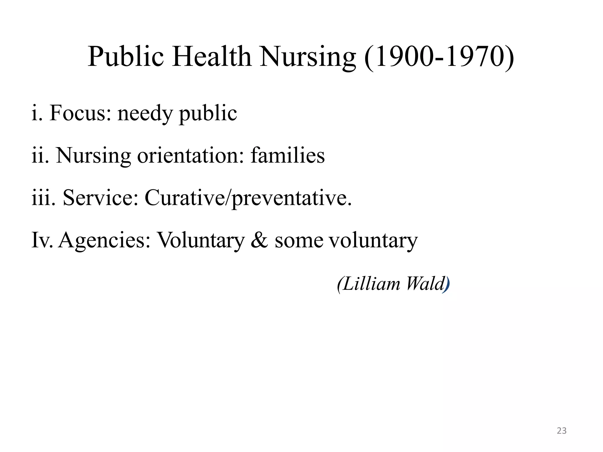 23
Public Health Nursing (1900-1970)
i. Focus: needy public
ii. Nursing orientation: families
iii. Service: Curative/preventative.
Iv.Agencies: Voluntary & some voluntary
(Lilliam Wald)
 