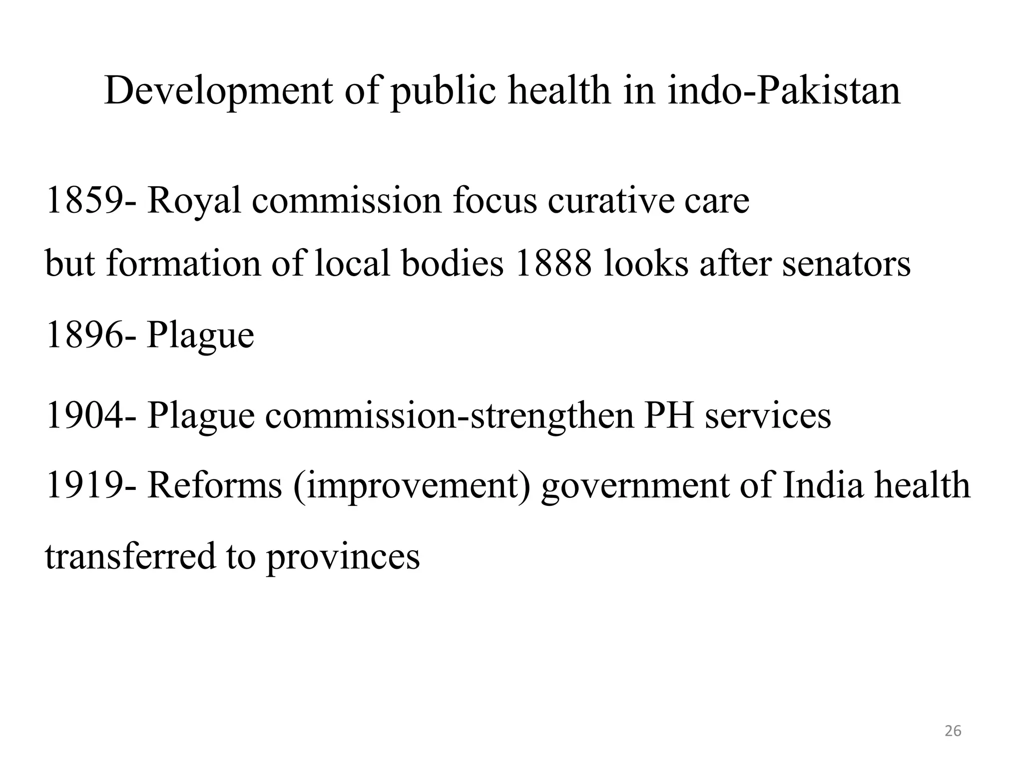 26
Development of public health in indo-Pakistan
1859- Royal commission focus curative care
but formation of local bodies 1888 looks after senators
1896- Plague
1904- Plague commission-strengthen PH services
1919- Reforms (improvement) government of India health
transferred to provinces
 